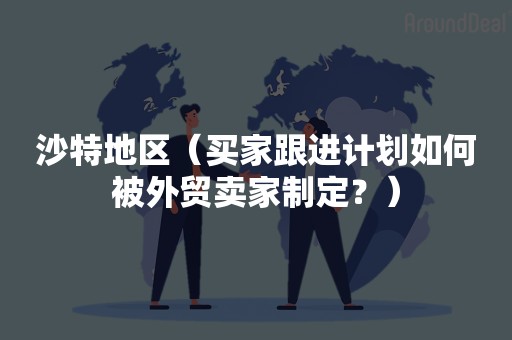 沙特地区（买家跟进计划如何被外贸卖家制定？）