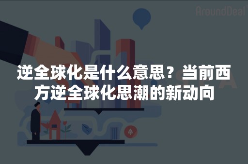 逆全球化是什么意思？当前西方逆全球化思潮的新动向