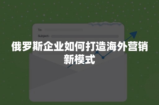 俄罗斯企业如何打造海外营销新模式
