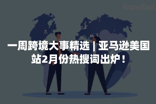 一周跨境大事精选 | 亚马逊美国站2月份热搜词出炉！