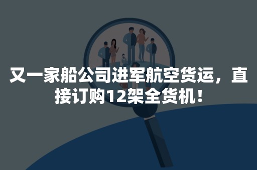又一家船公司进军航空货运，直接订购12架全货机！
