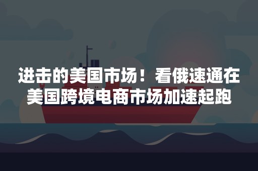 进击的美国市场！看俄速通在美国跨境电商市场加速起跑