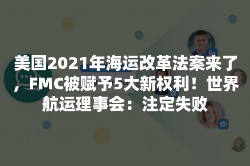 美国2021年海运改革法案来了，FMC被赋予5大新权利！世界航运理事会：注定失败