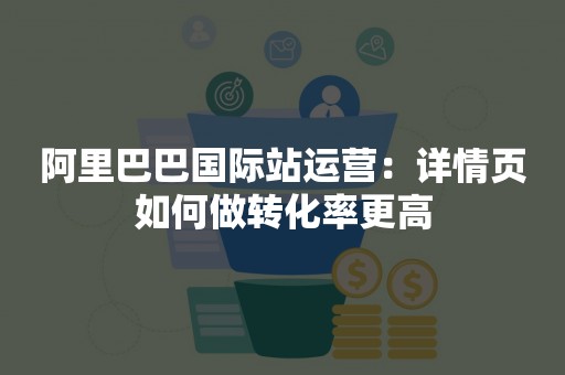 阿里巴巴国际站运营：详情页如何做转化率更高