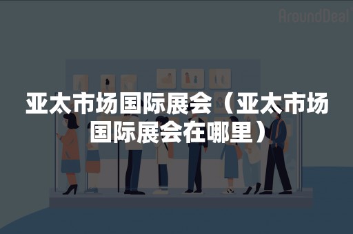 亚太市场国际展会（亚太市场国际展会在哪里）