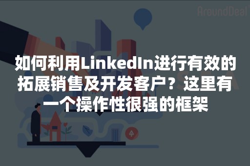 如何利用LinkedIn进行有效的拓展销售及开发客户？这里有一个操作性很强的框架
