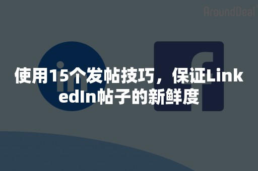 使用15个发帖技巧，保证LinkedIn帖子的新鲜度