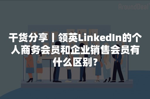 干货分享丨领英LinkedIn的个人商务会员和企业销售会员有什么区别？