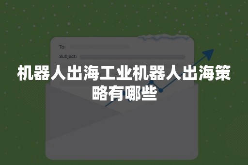 机器人出海工业机器人出海策略有哪些