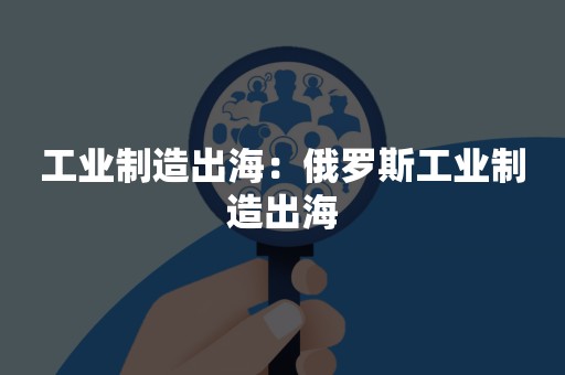 工业制造出海：俄罗斯工业制造出海