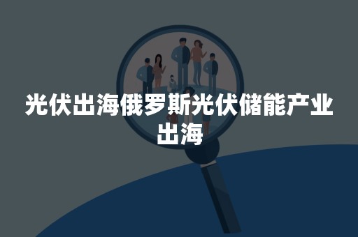 光伏出海俄罗斯光伏储能产业出海