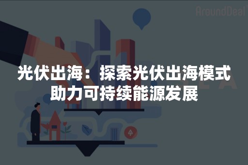 光伏出海：探索光伏出海模式助力可持续能源发展