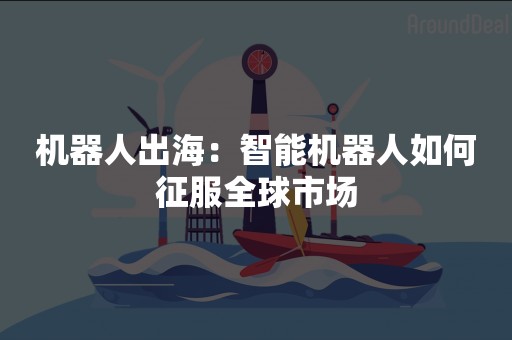 机器人出海：智能机器人如何征服全球市场