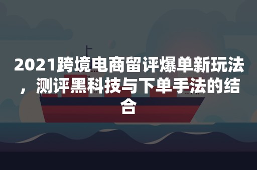 2021跨境电商留评爆单新玩法，测评黑科技与下单手法的结合