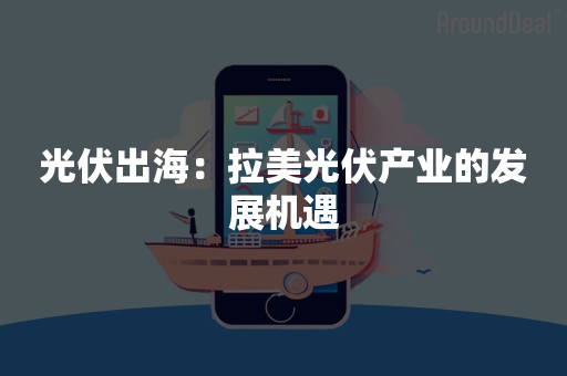 光伏出海：拉美光伏产业的发展机遇