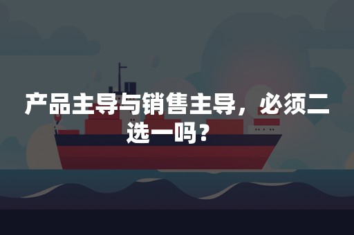 产品主导与销售主导，必须二选一吗？ 