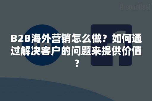 B2B海外营销怎么做？如何通过解决客户的问题来提供价值？