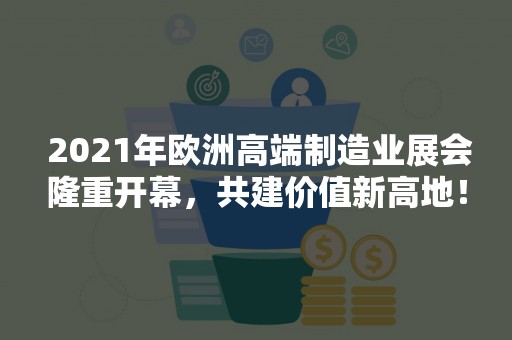  2021年欧洲高端制造业展会隆重开幕，共建价值新高地！