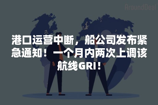 港口运营中断，船公司发布紧急通知！一个月内两次上调该航线GRI！