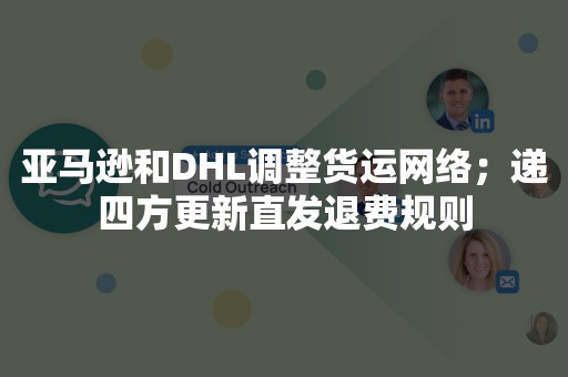 亚马逊和DHL调整货运网络；递四方更新直发退费规则