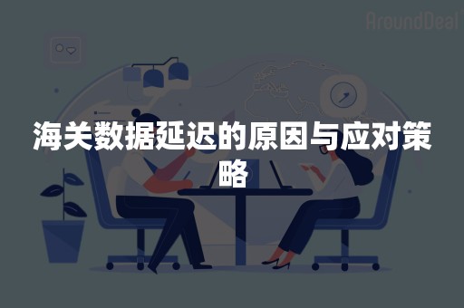 海关数据延迟的原因与应对策略