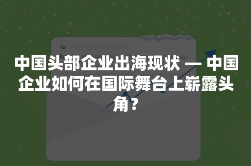 中国头部企业出海现状 — 中国企业如何在国际舞台上崭露头角？