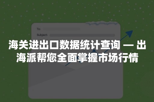 海关进出口数据统计查询 — 出海派帮您全面掌握市场行情