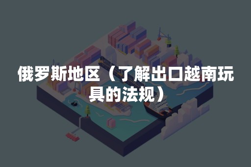 俄罗斯地区（了解出口越南玩具的法规）