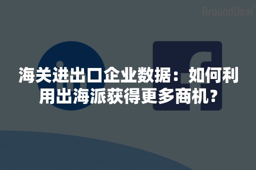 海关进出口企业数据：如何利用出海派获得更多商机？