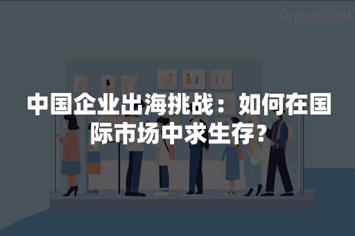 中国企业出海挑战：如何在国际市场中求生存？