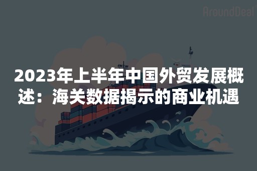 2023年上半年中国外贸发展概述：海关数据揭示的商业机遇