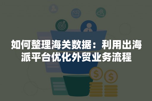 如何整理海关数据：利用出海派平台优化外贸业务流程