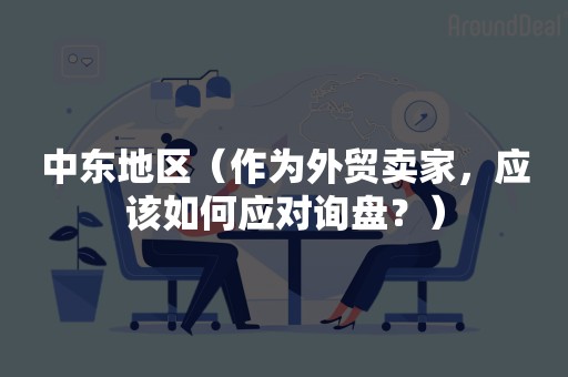 中东地区（作为外贸卖家，应该如何应对询盘？）