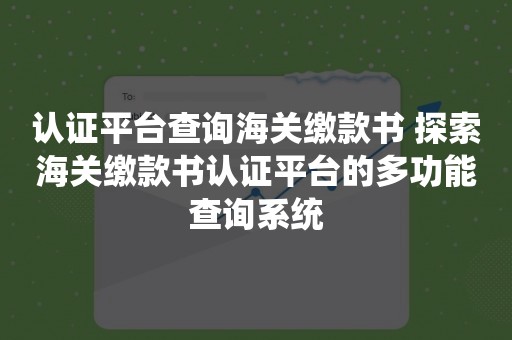 认证平台查询海关缴款书 探索海关缴款书认证平台的多功能查询系统