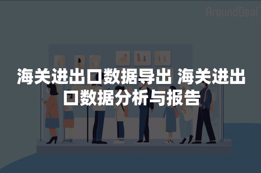 海关进出口数据导出 海关进出口数据分析与报告