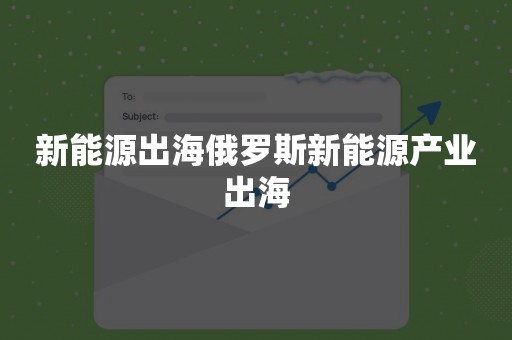 新能源出海俄罗斯新能源产业出海