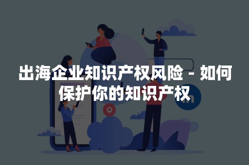 出海企业知识产权风险 - 如何保护你的知识产权