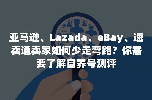 亚马逊、Lazada、eBay、速卖通卖家如何少走弯路？你需要了解自养号测评