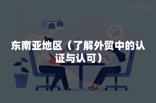 东南亚地区（了解外贸中的认证与认可）