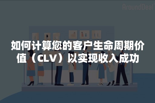 如何计算您的客户生命周期价值（CLV）以实现收入成功