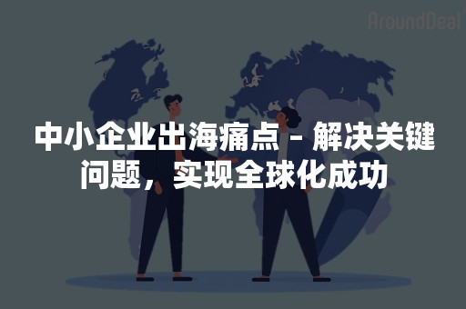 中小企业出海痛点 – 解决关键问题，实现全球化成功