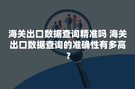 海关出口数据查询精准吗 海关出口数据查询的准确性有多高？