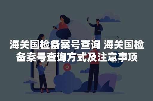 海关国检备案号查询 海关国检备案号查询方式及注意事项