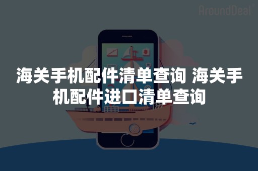 海关手机配件清单查询 海关手机配件进口清单查询