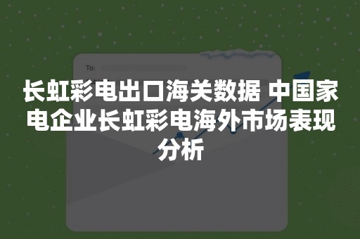 长虹彩电出口海关数据 中国家电企业长虹彩电海外市场表现分析