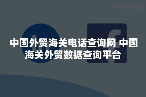 中国外贸海关电话查询网 中国海关外贸数据查询平台
