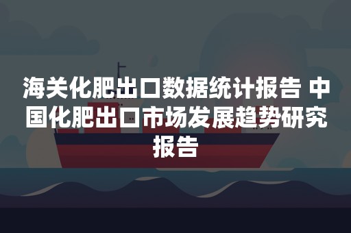 海关化肥出口数据统计报告 中国化肥出口市场发展趋势研究报告