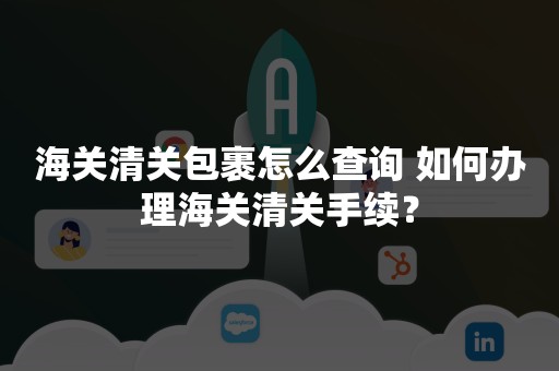 海关清关包裹怎么查询 如何办理海关清关手续？