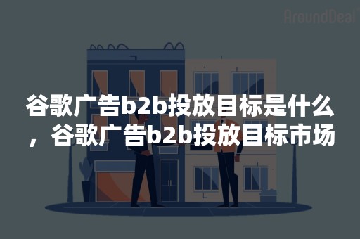 谷歌广告b2b投放目标是什么，谷歌广告b2b投放目标市场
