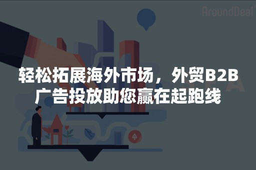 轻松拓展海外市场，外贸B2B广告投放助您赢在起跑线